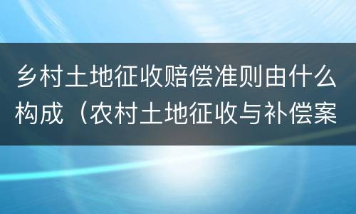 乡村土地征收赔偿准则由什么构成（农村土地征收与补偿案例）