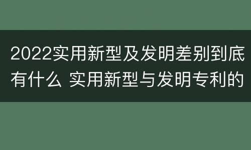 2022实用新型及发明差别到底有什么 实用新型与发明专利的区别有哪些?