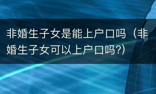 非婚生子女是能上户口吗（非婚生子女可以上户口吗?）