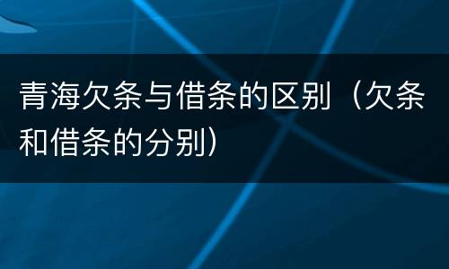 青海欠条与借条的区别（欠条和借条的分别）