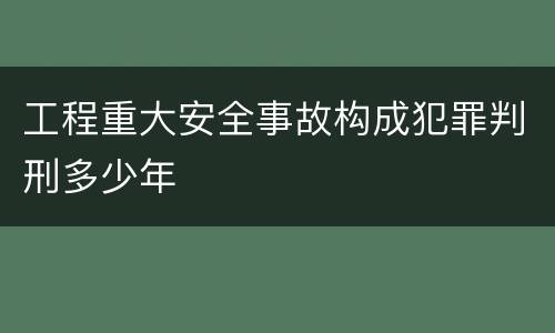 工程重大安全事故构成犯罪判刑多少年