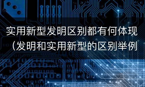 实用新型发明区别都有何体现（发明和实用新型的区别举例）