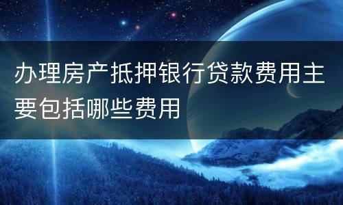 办理房产抵押银行贷款费用主要包括哪些费用
