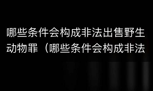 哪些条件会构成非法出售野生动物罪（哪些条件会构成非法出售野生动物罪行为）