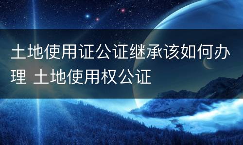 土地使用证公证继承该如何办理 土地使用权公证