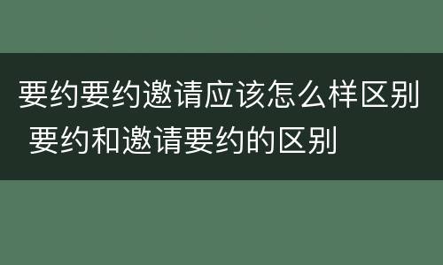 要约要约邀请应该怎么样区别 要约和邀请要约的区别