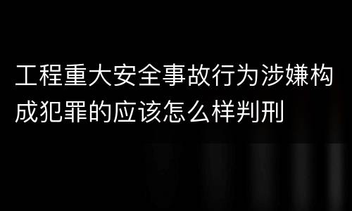 工程重大安全事故行为涉嫌构成犯罪的应该怎么样判刑