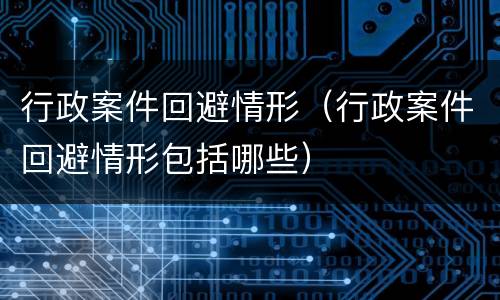 行政案件回避情形（行政案件回避情形包括哪些）