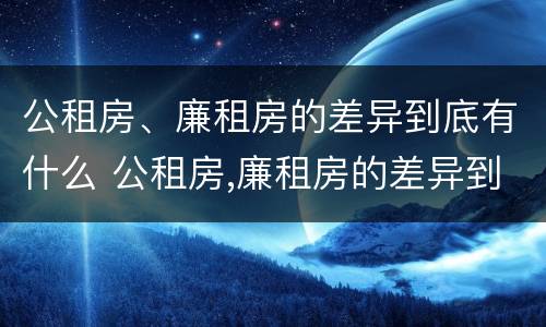 公租房、廉租房的差异到底有什么 公租房,廉租房的差异到底有什么作用