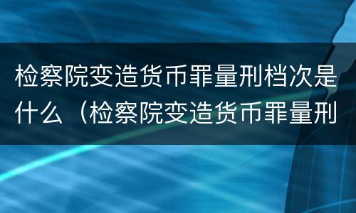 检察院变造货币罪量刑档次是什么（检察院变造货币罪量刑档次是什么标准）