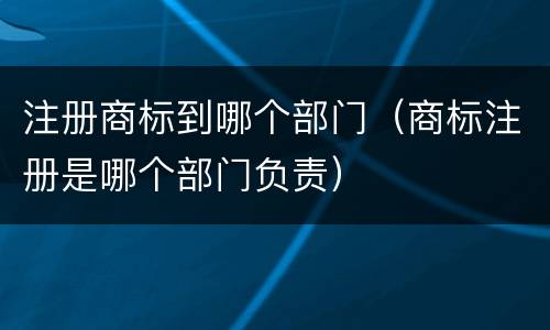 注册商标到哪个部门（商标注册是哪个部门负责）