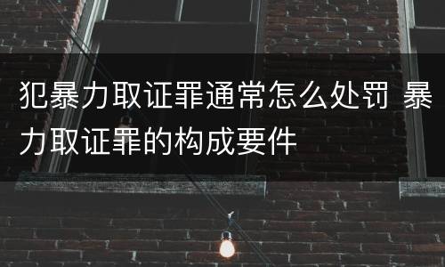 犯暴力取证罪通常怎么处罚 暴力取证罪的构成要件