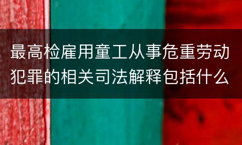 最高检雇用童工从事危重劳动犯罪的相关司法解释包括什么规定