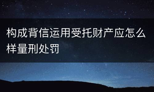 构成背信运用受托财产应怎么样量刑处罚