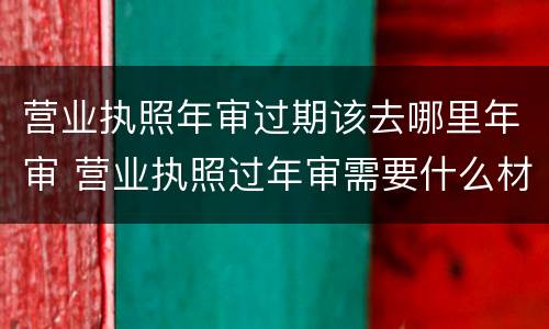 营业执照年审过期该去哪里年审 营业执照过年审需要什么材料?