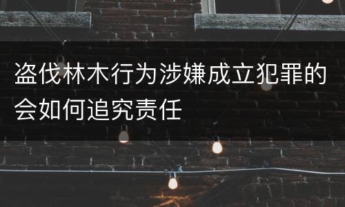盗伐林木行为涉嫌成立犯罪的会如何追究责任