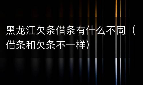 黑龙江欠条借条有什么不同（借条和欠条不一样）