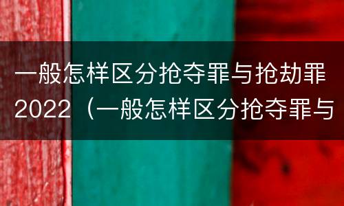 一般怎样区分抢夺罪与抢劫罪2022（一般怎样区分抢夺罪与抢劫罪2022年案例）