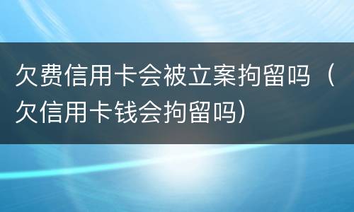 欠费信用卡会被立案拘留吗（欠信用卡钱会拘留吗）