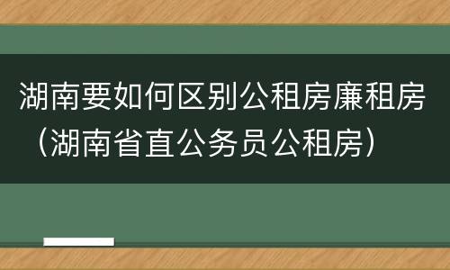 湖南要如何区别公租房廉租房（湖南省直公务员公租房）