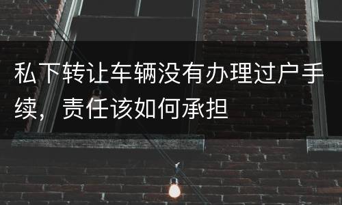 私下转让车辆没有办理过户手续，责任该如何承担