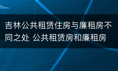 吉林公共租赁住房与廉租房不同之处 公共租赁房和廉租房