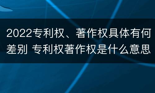 2022专利权、著作权具体有何差别 专利权著作权是什么意思