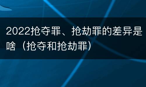 2022抢夺罪、抢劫罪的差异是啥（抢夺和抢劫罪）