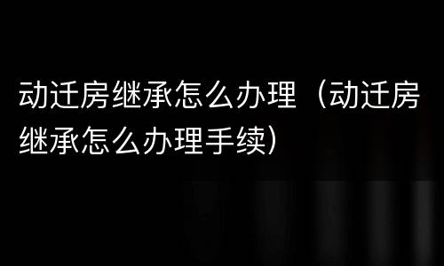 动迁房继承怎么办理（动迁房继承怎么办理手续）