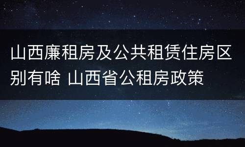 山西廉租房及公共租赁住房区别有啥 山西省公租房政策