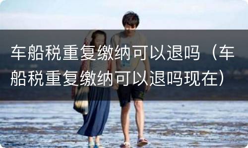车船税重复缴纳可以退吗（车船税重复缴纳可以退吗现在）