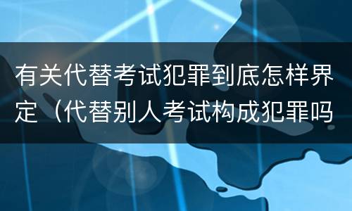 有关代替考试犯罪到底怎样界定（代替别人考试构成犯罪吗）