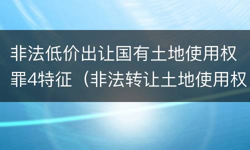 非法低价出让国有土地使用权罪4特征（非法转让土地使用权罪类型）