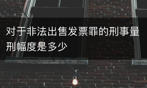 对于非法出售发票罪的刑事量刑幅度是多少