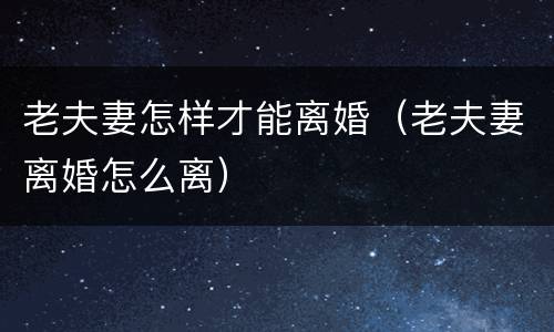 老夫妻怎样才能离婚（老夫妻离婚怎么离）