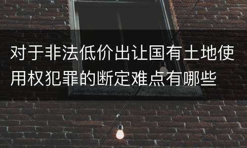 对于非法低价出让国有土地使用权犯罪的断定难点有哪些