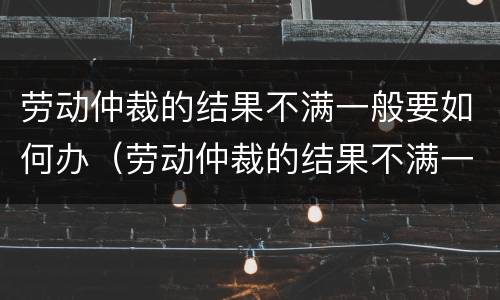 劳动仲裁的结果不满一般要如何办（劳动仲裁的结果不满一般要如何办理手续）