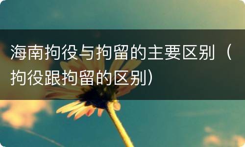 海南拘役与拘留的主要区别（拘役跟拘留的区别）