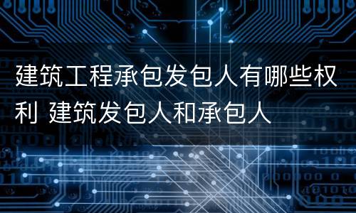 建筑工程承包发包人有哪些权利 建筑发包人和承包人