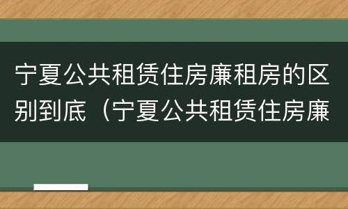 宁夏公共租赁住房廉租房的区别到底（宁夏公共租赁住房廉租房的区别到底是什么?）