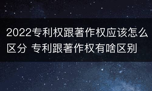 2022专利权跟著作权应该怎么区分 专利跟著作权有啥区别