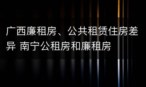 广西廉租房、公共租赁住房差异 南宁公租房和廉租房