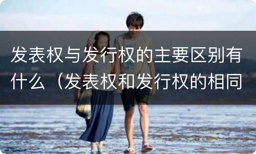 发表权与发行权的主要区别有什么（发表权和发行权的相同点）