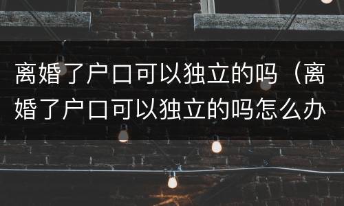 离婚了户口可以独立的吗（离婚了户口可以独立的吗怎么办）