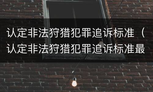 认定非法狩猎犯罪追诉标准（认定非法狩猎犯罪追诉标准最新）
