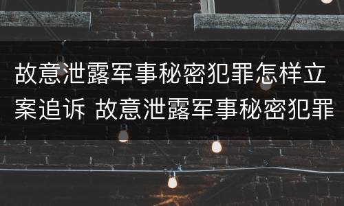 故意泄露军事秘密犯罪怎样立案追诉 故意泄露军事秘密犯罪怎样立案追诉案件