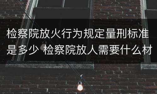 检察院放火行为规定量刑标准是多少 检察院放人需要什么材料