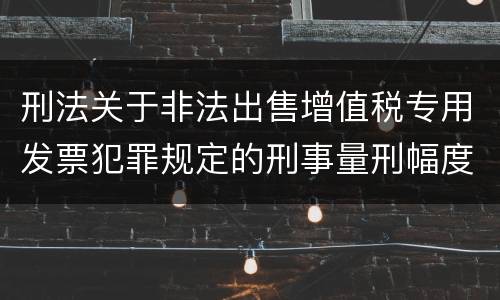 刑法关于非法出售增值税专用发票犯罪规定的刑事量刑幅度是多少