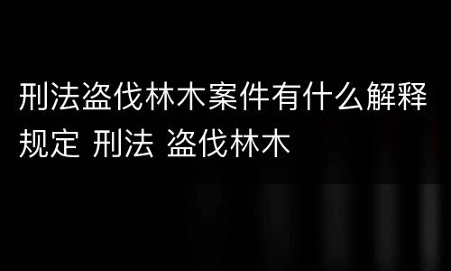 刑法盗伐林木案件有什么解释规定 刑法 盗伐林木