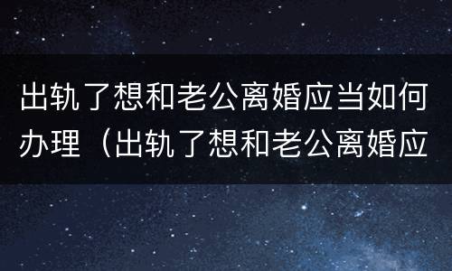 出轨了想和老公离婚应当如何办理（出轨了想和老公离婚应当如何办理离婚证）